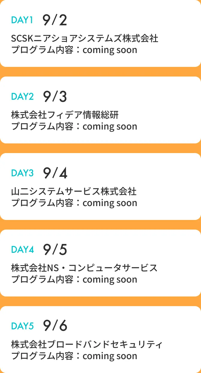 DAY1:9/2 SCSKニアショアシステムズ株式会社 DAY2:9/3 株式会社フィデア情報総研 DAY3:9/4 山二システムサービス株式会社 DAY4:9/5 株式会社NS・コンピュータサービス DAY5:9/6 株式会社ブロードバンドセキュリティ