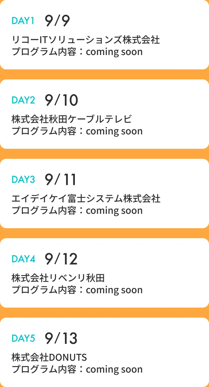 DAY1:9/9 リコーITソリューションズ株式会社 DAY2:9/10 株式会社秋田ケーブルテレビ DAY3:9/11 エイデイケイ富士システム株式会社 DAY4:9/12 株式会社リベンリ秋田 DAY5:9/13 株式会社DONUTS