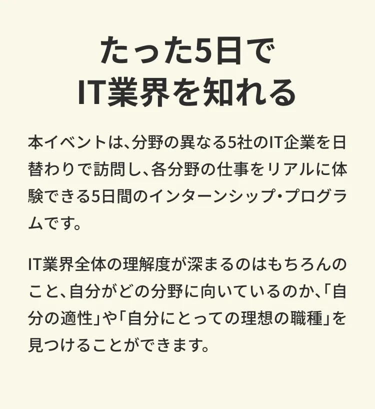 たった5日でIT業界を知れる。 本イベントは、分野の異なる５社のIT企業を日替わりで訪問し、各分野の仕事をリアルに体験できる５日間のインターンシップ・プログラムです。 IT業界全体の理解度が深まるのはもちろんのこと、自分がどの分野に向いているのか、「自分の適性」や「自分にとっての理想の職種」を見つけることができます。