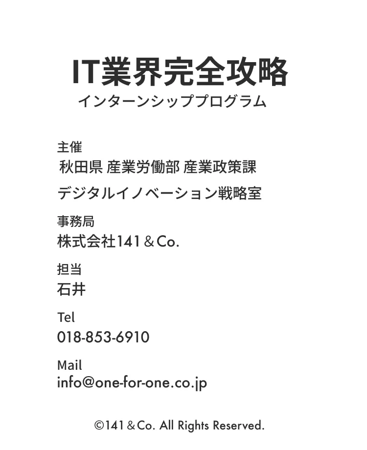 IT業界完全攻略インターンシッププログラム 主催:秋田県 産業労働部 産業政策課 デジタルイノベーション戦略室 事務局:株式会社141＆Co. 担当:石井 Tel:018-853-6910 Mail:info@one-for-one.co.jp ©︎141＆Co. All Rights Reserved.