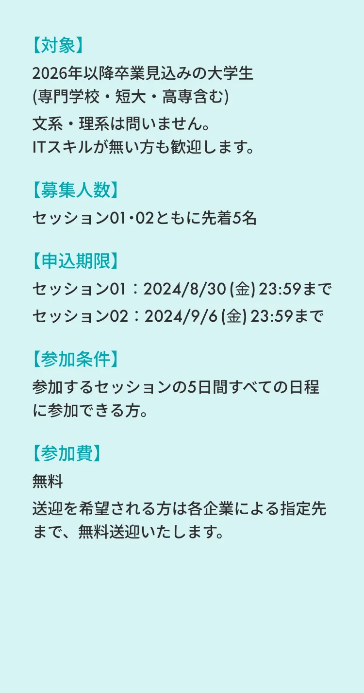 【対象】2026年以降卒業見込みの大学生(専門学校・短大・高専含む) 文系・理系は問いません。ITスキルが無い方も歓迎します。 【募集人数】セッション01・02ともに先着5名 【申込期限】セッション01：2024/8/30 (金) 23:59まで セッション02：2024/9/6 (金) 23:59まで 【参加条件】参加するセッションの5日間すべての日程に参加できる方。 【参加費】無料 送迎を希望される方は各企業による指定先まで、無料送迎いたします。