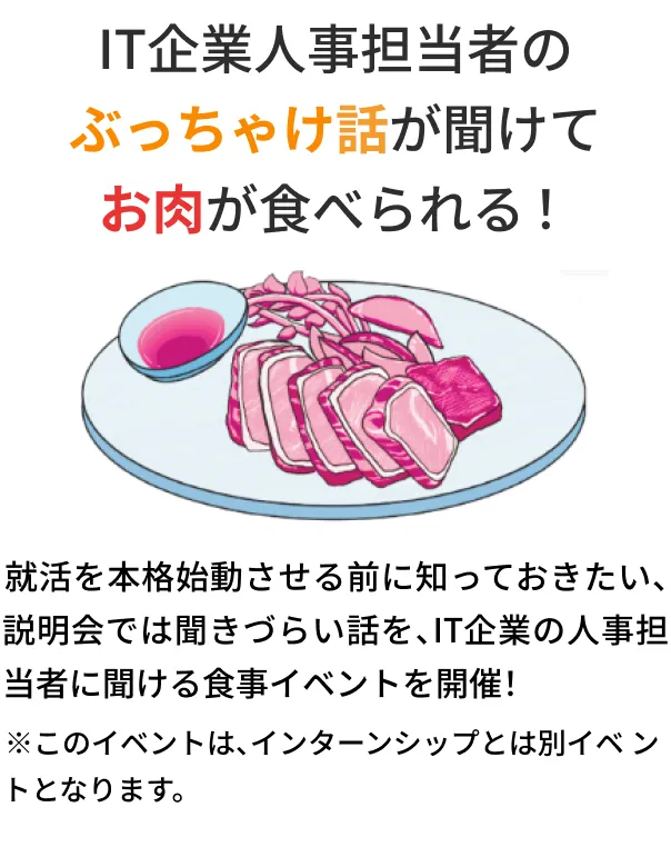 IT企業人事担当者のぶっちゃけ話が聞けてお肉が食べられる！ 就活を本格始動させる前に知っておきたい、説明会では聞きづらい話を、IT企業の人事担当者に聞ける食事イベントを開催！ ※このイベントは、インターンシップとは別イベントとなります。