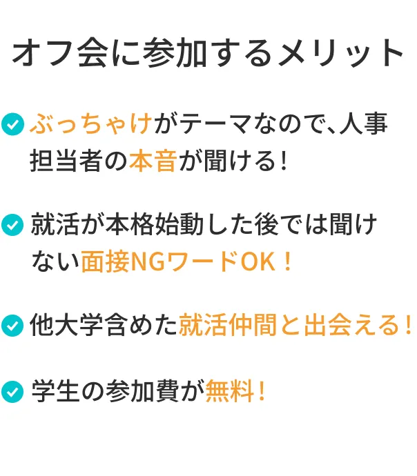 オフ会に参加するメリット ・ぶっちゃけがテーマなので、人事担当者の本音が聞ける！ ・就活が本格始動した後では聞けない面接NGワードOK！ ・他大学含めた就活仲間と出会える ・学生の参加費が無料!