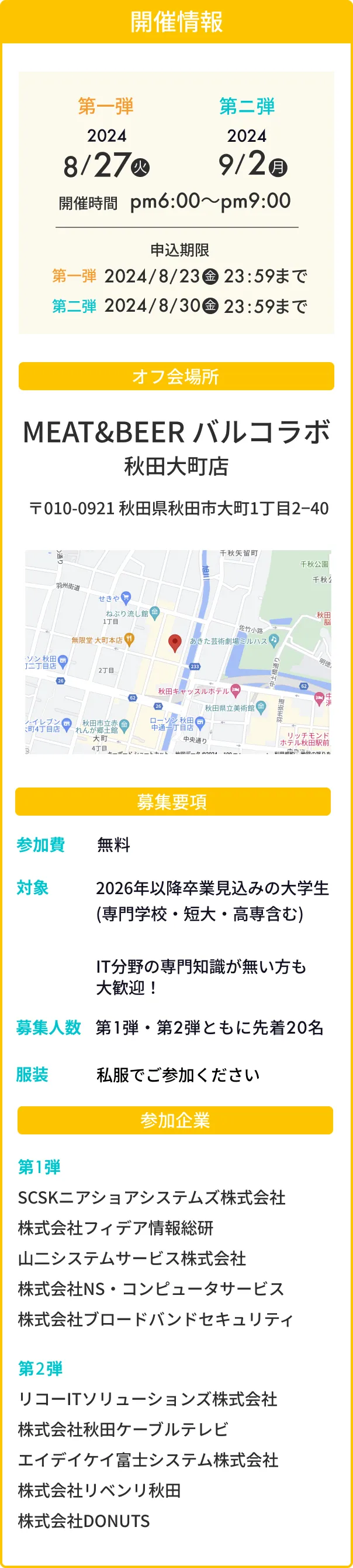 開催情報 第一弾:2024/8/27(火) 第二弾:2024/9/2(月) 開催時間 pm6:00〜pm9:00 申込期限 第一弾:2024/8/23(金) 23:59まで 第二弾:2024/8/30(金) 23:59まで / オフ会場所 MEAT&BEER バルコラボ秋田大町店 〒010-0921 秋田県秋田市大町1丁目2−40 / 募集要項 参加費:無料 対象:2026年以降卒業見込みの大学生(専門学校・短大・高専含む)IT分野の専門知識が無い方も大歓迎！ 募集人数:第1弾・第2弾ともに先着20名 服装:私服でご参加ください / 参加企業 第1弾:SCSKニアショアシステムズ株式会社、株式会社フィデア情報総研、山二システムサービス株式会社、株式会社NS・コンピュータサービス、株式会社ブロードバンドセキュリティ 第2弾:リコーITソリューションズ株式会社、株式会社秋田ケーブルテレビ、エイデイケイ富士システム株式会社、株式会社リベンリ秋田、株式会社DONUTS